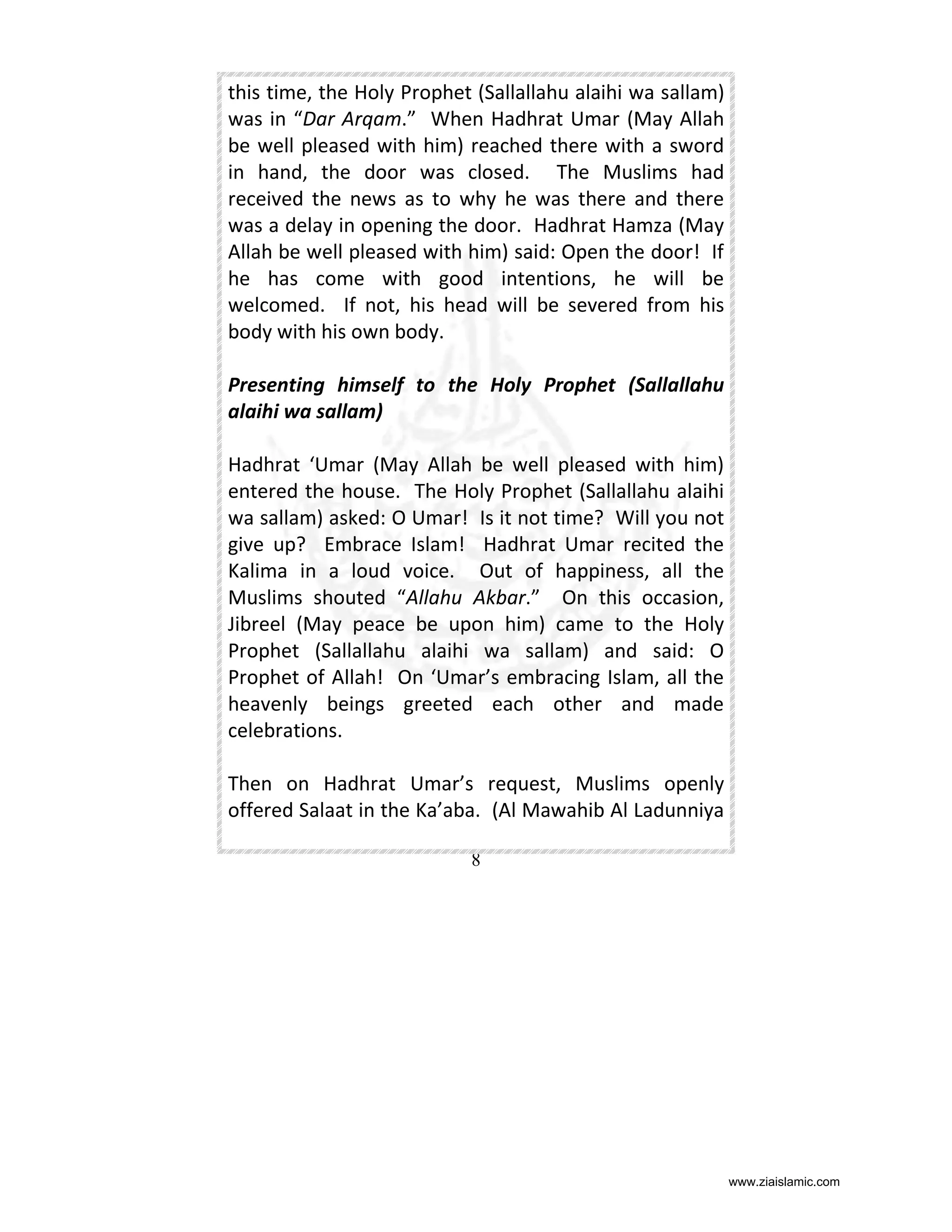 this time, the Holy Prophet (Sallallahu alaihi wa sallam)
was in “Dar Arqam.” When Hadhrat Umar (May Allah
be well pleased with him) reached there with a sword
in hand, the door was closed. The Muslims had
received the news as to why he was there and there
was a delay in opening the door. Hadhrat Hamza (May
Allah be well pleased with him) said: Open the door! If
he has come with good intentions, he will be
welcomed. If not, his head will be severed from his
body with his own body.
Presenting himself to the Holy Prophet (Sallallahu
alaihi wa sallam)
Hadhrat ‘Umar (May Allah be well pleased with him)
entered the house. The Holy Prophet (Sallallahu alaihi
wa sallam) asked: O Umar! Is it not time? Will you not
give up? Embrace Islam! Hadhrat Umar recited the
Kalima in a loud voice. Out of happiness, all the
Muslims shouted “Allahu Akbar.” On this occasion,
Jibreel (May peace be upon him) came to the Holy
Prophet (Sallallahu alaihi wa sallam) and said: O
Prophet of Allah! On ‘Umar’s embracing Islam, all the
heavenly beings greeted each other and made
celebrations.
Then on Hadhrat Umar’s request, Muslims openly
offered Salaat in the Ka’aba. (Al Mawahib Al Ladunniya
8

www.ziaislamic.com

 