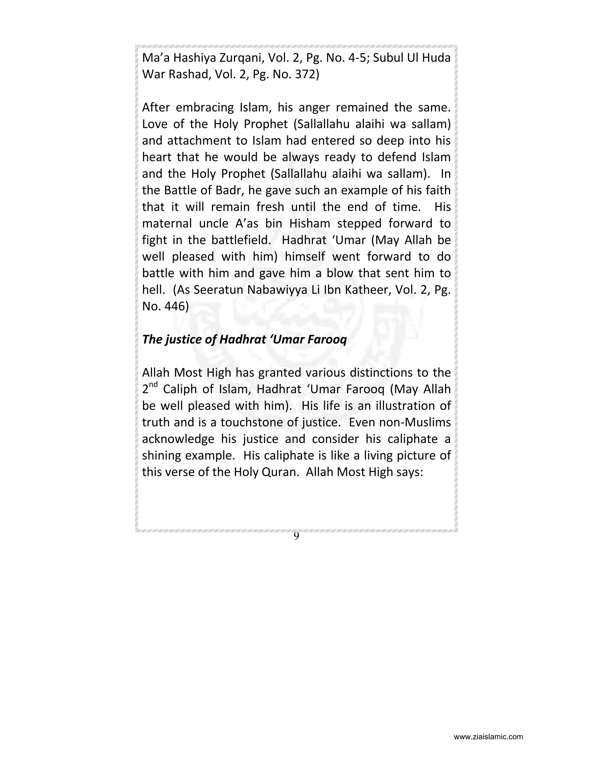Ma’a Hashiya Zurqani, Vol. 2, Pg. No. 4-5; Subul Ul Huda
War Rashad, Vol. 2, Pg. No. 372)
After embracing Islam, his anger remained the same.
Love of the Holy Prophet (Sallallahu alaihi wa sallam)
and attachment to Islam had entered so deep into his
heart that he would be always ready to defend Islam
and the Holy Prophet (Sallallahu alaihi wa sallam). In
the Battle of Badr, he gave such an example of his faith
that it will remain fresh until the end of time. His
maternal uncle A’as bin Hisham stepped forward to
fight in the battlefield. Hadhrat ‘Umar (May Allah be
well pleased with him) himself went forward to do
battle with him and gave him a blow that sent him to
hell. (As Seeratun Nabawiyya Li Ibn Katheer, Vol. 2, Pg.
No. 446)
The justice of Hadhrat ‘Umar Farooq
Allah Most High has granted various distinctions to the
2nd Caliph of Islam, Hadhrat ‘Umar Farooq (May Allah
be well pleased with him). His life is an illustration of
truth and is a touchstone of justice. Even non-Muslims
acknowledge his justice and consider his caliphate a
shining example. His caliphate is like a living picture of
this verse of the Holy Quran. Allah Most High says:

9

www.ziaislamic.com

 