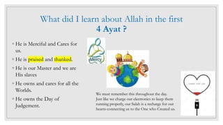 What did I learn about Allah in the first
4 Ayat ?
◦ He is Merciful and Cares for
us.
◦ He is praised and thanked.
◦ He is our Master and we are
His slaves
◦ He owns and cares for all the
Worlds.
◦ He owns the Day of
Judgement.
We must remember this throughout the day.
Just like we charge our electronics to keep them
running properly, our Salah is a recharge for our
hearts-connecting us to the One who Created us.
 