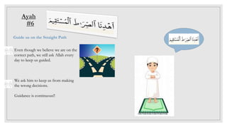 Ayah
#6
Guide us on the Straight Path
Even though we believe we are on the
correct path, we still ask Allah every
day to keep us guided.
We ask him to keep us from making
the wrong decisions.
Guidance is continuous!!
 
