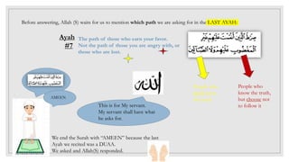 Before answering, Allah (S) waits for us to mention which path we are asking for in the LAST AYAH:
Ayah
#7
This is for My servant.
My servant shall have what
he asks for.
We end the Surah with “AMEEN” because the last
Ayah we recited was a DUAA.
We asked and Allah(S) responded.
AMEEN
The path of those who earn your favor.
Not the path of those you are angry with, or
those who are lost.
People who
know the truth,
but choose not
to follow it
People who
don’t know
the truth
 