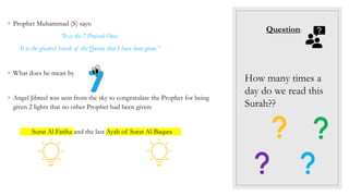 How many times a
day do we read this
Surah??
◦ Prophet Muhammad (S) says:
“It is the 7 Praised Ones.
It is the greatest Surah of the Quran that I have been given.”
◦ What does he mean by ???
◦ Angel Jibreel was sent from the sky to congratulate the Prophet for being
given 2 lights that no other Prophet had been given:
Surat Al Fatiha and the last Ayah of Surat Al-Baqara
Question:
 