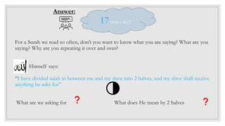 For a Surah we read so often, don’t you want to know what you are saying? What are you
saying? Why are you repeating it over and over?
Himself says:
“I have divided salah in between me and my slave into 2 halves, and my slave shall receive
anything he asks for”
What are we asking for What does He mean by 2 halves
Answer:
17times a day!!!
 
