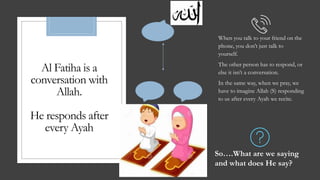 Al Fatiha is a
conversation with
Allah.
He responds after
every Ayah
When you talk to your friend on the
phone, you don’t just talk to
yourself.
The other person has to respond, or
else it isn’t a conversation.
In the same way, when we pray, we
have to imagine Allah (S) responding
to us after every Ayah we recite.
So….What are we saying
and what does He say?
 