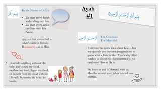 In the Name of Allah
• We start every Surah
with calling on Him.
• We start every action in
our lives with His
Name.
Any act that is attached to
Allah’s name is blessed.
It connects you to Him.
.
Ayah
#1
Everyone has some idea about God…but
we can only use our own imaginations to
guess what a God is like. That’s why Allah
teaches us about his characteristics so we
can know Him as He is.
He loves us and is Merciful with us.
Handles us with care, takes care of our
matters.
The Gracious
The Merciful
• I can’t do anything without His
help- can’t chew my food,
swallow my food, digest my food,
or benefit from my food without
His will. My entire life is in His
hands.
 