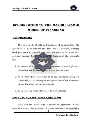 Al- Faysal Bank Limited




INTRODUCTION TO THE MAJOR ISLAMIC
                MODES OF FINANCING

1. MORABAHA

       This is a mode of sale and purchase of commodities. The
agreement is made between the Bank and a Customer, whereby
Bank purchases a commodity and sells the same to Customer on a
deferred payment basis. The essential features of the Morabaha
are:


  1. Existence of a tangible commodity/asset of which physical
       possession can be taken before use or consumption.


  2. Such commodity or asset has to be acquired from third party
       (commodity/asset already in the possession of the Customer,
       cannot form basis of the agreement).


  3. Bank sells the commodity/asset to the Customer.


LOCAL PURCHASE MORABAHA (LPO)


       Bank and the client sign a Morabaha Agreement. Client
submits a request for purchase of commodity/asset by specifying
                                  1
                                              Business Institution
 