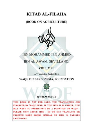  
	
  
KITAB AL-FILAHA
(BOOK ON AGRICULTURE)
IBN MOHAMMED IBN AHMED
IBN AL AWAM, SEVILLANO.
VOLUME I
A Translation Project By :
WAQF FUND INDONESIA, FOUNDATION
WWW.WAQF.ID
THIS BOOK IS NOT FOR SALE, THE TRANSLATION JOB
FINANCED BY WAQF FUND. IF YOU FIND IT IS USEFUL, YOU
MAY WANT TO PARTICIPATE BY A DONATION OR WAQF -
PLEASE VISIT ABOVE SITE – SO WE CAN TRANSLATE OR
PRODUCE MORE BOOKS SIMILAR TO THIS IN VARIOUS
LANGUAGES.
 