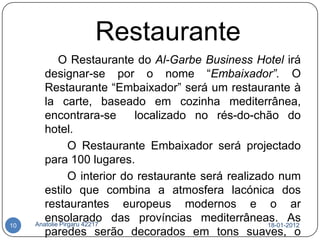 Restaurante
             O Restaurante do Al-Garbe Business Hotel irá
        designar-se por o nome “Embaixador”. O
        Restaurante “Embaixador” será um restaurante à
        la carte, baseado em cozinha mediterrânea,
        encontrara-se         localizado no rés-do-chão do
        hotel.
                 O Restaurante Embaixador será projectado
        para 100 lugares.
                 O interior do restaurante será realizado num
        estilo que combina a atmosfera lacónica dos
        restaurantes europeus modernos e o ar
        ensolarado das províncias mediterrâneas. As
     Anatolie Pirgaru 42217
10                                                      18-01-2012
        paredes serão decorados em tons suaves, o
 