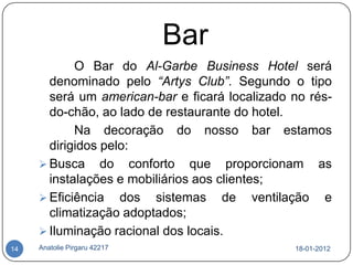 Bar
            O Bar do Al-Garbe Business Hotel será
       denominado pelo “Artys Club”. Segundo o tipo
       será um american-bar e ficará localizado no rés-
       do-chão, ao lado de restaurante do hotel.
            Na decoração do nosso bar estamos
       dirigidos pelo:
      Busca do conforto que proporcionam as
       instalações e mobiliários aos clientes;
      Eficiência dos sistemas de ventilação e
       climatização adoptados;
      Iluminação racional dos locais.
14   Anatolie Pirgaru 42217                     18-01-2012
 