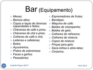 Bar (Equipamento)
      Mesas;                     Espremedores de frutas;
      Bancos altos;              Bandejas;
      Copos e taças de diversas  Máquina de café;
       capacidades e feitos;      Baldes de champanhe;
      Chávenas de café e pires;  Baldes de gelo;
      Chávenas de chá e pires;  Colheres de refrescos;
      Colheres de café e chá;    Colheres de mistura;
      Leiteiras e cafeteiras;    Copos de mistura;
      Bules;                     Pinças para gelo;
      Açucareiros;               Saca-rolhas e abre-latas;
      Pratos de sobremesa;       Cinzeiros.
      Facas e garfos;
      Passadores;


16   Anatolie Pirgaru 42217                            18-01-2012
 