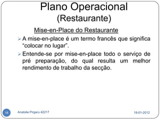 Plano Operacional
                              (Restaurante)
                Mise-en-Place do Restaurante
      A mise-en-place é um termo francês que significa
       “colocar no lugar”.
      Entende-se por mise-en-place todo o serviço de
       pré preparação, do qual resulta um melhor
       rendimento de trabalho da secção.




18   Anatolie Pirgaru 42217                     18-01-2012
 