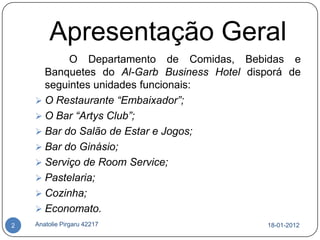 Apresentação Geral
           O Departamento de Comidas, Bebidas e
      Banquetes do Al-Garb Business Hotel disporá de
      seguintes unidades funcionais:
     O Restaurante “Embaixador”;
     O Bar “Artys Club”;
     Bar do Salão de Estar e Jogos;
     Bar do Ginásio;
     Serviço de Room Service;
     Pastelaria;
     Cozinha;
     Economato.
2   Anatolie Pirgaru 42217                    18-01-2012
 