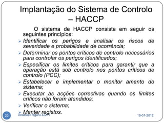 Implantação do Sistema de Controlo
                 – HACCP
                 O sistema de HACCP consiste em seguir os
        seguintes princípios:
      Identificar os perigos e analisar os riscos de
        severidade e probabilidade de ocorrência;
      Determinar os pontos críticos de controlo necessários
        para controlar os perigos identificados;
      Especificar os limites críticos para garantir que a
        operação está sob controlo nos pontos críticos de
        controlo (PCC);
      Estabelecer e implementar o monitor amento do
        sistema;
      Executar as acções correctivas quando os limites
        críticos não foram atendidos;
      Verificar o sistema;
      Manter registos.
     Anatolie Pirgaru 42217
23                                                   18-01-2012
 