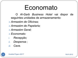 Economato
           O Al-Garb Business Hotel vai dispor de
        seguintes unidades de armazenamento:
     Armazém de Oficinas;
     Armazém de Papelaria;
     Armazém Geral;
     Economato:
    i.    Recepção;
    ii. Despensa ;
    iii. Cave.


4   Anatolie Pirgaru 42217                 18-01-2012
 