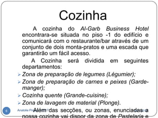 Cozinha
                A cozinha do Al-Garb Business Hotel
       encontrara-se situada no piso -1 do edifício e
       comunicará com o restaurante/bar através de um
       conjunto de dois monta-pratos e uma escada que
       garantirão um fácil acesso.
              A Cozinha será dividida em seguintes
       departamentos:
     Zona de preparação de legumes (Légumier);
     Zona de preparação de carnes e peixes (Garde-
       manger);
     Cozinha quente (Grande-cuisine);
     Zona de lavagem de material (Plonge).
6   Anatolie Pirgaru 42217 das secções, ou zonas, enunciadas a
                Além                                     18-01-2012
 