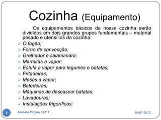 Cozinha (Equipamento)
             Os equipamentos básicos da nossa cozinha serão
        divididos em dois grandes grupos fundamentais – material
        pesado e utensílios da cozinha:
       O fogão;
       Forno de convecção;
       Grelhador e salamandra;
       Marmitas a vapor;
       Estufa a vapor para legumes e batatas;
       Fritadeiras;
       Mesas a vapor;
       Batedeiras;
       Máquinas de descascar batatas;
       Lavadouras;
       Instalações frigoríficas;
8   Anatolie Pirgaru 42217                              18-01-2012
 