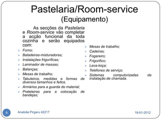 Pastelaria/Room-service
                                  (Equipamento)
            As secções da Pastelaria
       e Room-service vão completar
       a acção funcional da toda
       cozinha e serão equipados
       com:                                    Mesas de trabalho;
     Forno;                                   Cadeiras;
     Batadeiras-misturadoras;                 Fogareiro;
     Instalações frigoríficas;                Frigorifico;
     Laminador de massas;                     Lava-loiça;
     Balanças;                                Telefones de serviço;
     Mesas de trabalho;                       Sistemas       computorizadas    da
     Tabuleiros, medidas e formas de           instalação de chamada.
      diversos tamanhos e feitos.
     Armários para a guarda do material;
     Prateleiras para a colocação de
      bandejas;



9   Anatolie Pirgaru 42217                                                18-01-2012
 