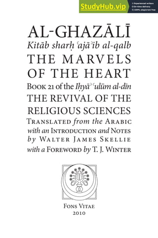 AL-GHAZĀLĪ
Kitāb sharḥ ʿajāʾib al-qalb
THE MARVELS
OF THE HEART
Book21oftheIḥyāʾʿulūmal-dīn
THE REVIVAL OF THE
RELIGIOUS SCIENCES
Translated from the Arabic
with an Introduction and Notes
by Walter James Skellie
with a Foreword by T. J. Winter
Fons Vitae
2010
 