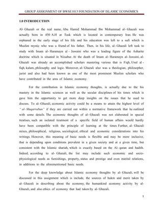 GROUP ASSIGNMENT OF BWSE1013 FOUNDATION OF ISLAMIC ECONOMICS
1
1.0 INTRODUCTION
Al- Ghazali or the real name, Abu Hamid Mohammad Ibn Mohammad al- Ghazali was
actually born in 450 A.H at Tusk which is located in contemporary Iran. He was
orphaned in the early stage of his life and his education was left to a sufi which is
Muslim mystic who was a friend of his father. Then, in his life, al- Ghazali left tusk to
study with Imam al- Haramayn al – Juwaini who was a leading figure of the Asharite
doctrine which is situated in Niisabur. At the death of Imam al- Haramayn al- Juwaini, al-
Ghazali was already an accomplished scholars mastering various that is Fiqh, Usul al -
fiqh, kalam, philosophy and logic. Moreover, al- Ghazali also was a theologian, philosopher,
jurist and also had been known as one of the most prominent Muslim scholars who
have contributed in the area of Islamic economy.
For the contribution in Islamic economy thoughts, is actually due to the his
mastery in the Islamic sciences as well as the secular disciplines of his times which is
gave him the opportunity to get more deep insights on the issues that he used to
discuss. To al- Ghazali, economic activity could be a means to attain the highest level of
“ al- Muqarrabun” if they are carried out within a normative framework that he outlined
with some details. The economic thoughts of al- Ghazali was not elaborated in special
treatises, such an isolated treatment of a specific field of human affairs would hardly
have been compatible with the principle of learning at the times Further, al- Ghazali
mixes, philosophical, religious, sociological, ethical and economic considerations into his
writings. However, this meaning of basic needs is flexible and may be more inclusive,
that is depending upon conditions prevalent in a given society and at a given time, but
consistent with the Islamic shariah, which is exactly based on the Al- quran and hadith.
Indeed, according to al- Ghazali, the list may include such economic and socio-
physiological needs as furnishings, property, status and prestige and even marital relations,
in additions to the aforementioned basic needs.
For the deep knowledge about Islamic economy thoughts by al- Ghazali, will be
discussed in this assignment which is include, the sources of hukm and merit taken by
al- Ghazali in describing about the economy, the humankind economy activity by al-
Ghazali, and also ethics of economy that had taken by al- Ghazali.
 