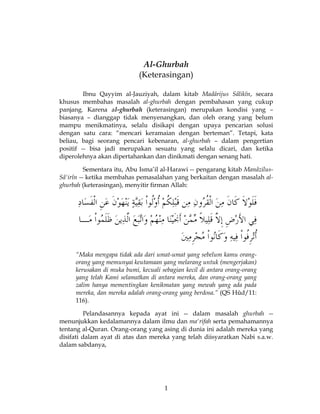 1
Al-Ghurbah
(Keterasingan)
Ibnu Qayyim al-Jauziyah, dalam kitab Madârijus Sâlikîn, secara
khusus membahas masalah al-ghurbah dengan pembahasan yang cukup
panjang. Karena al-ghurbah (keterasingan) merupakan kondisi yang –
biasanya – dianggap tidak menyenangkan, dan oleh orang yang belum
mampu menikmatinya, selalu disikapi dengan upaya pencarian solusi
dengan satu cara: “mencari keramaian dengan berteman”. Tetapi, kata
beliau, bagi seorang pencari kebenaran, al-ghurbah – dalam pengertian
positif -- bisa jadi merupakan sesuatu yang selalu dicari, dan ketika
diperolehnya akan dipertahankan dan dinikmati dengan senang hati.
Sementara itu, Abu Isma’il al-Harawi -- pengarang kitab Manâzilus-
Sâ'irîn -- ketika membahas pemasalahan yang berkaitan dengan masalah al-
ghurbah (keterasingan), menyitir firman Allah:
“Maka mengapa tidak ada dari umat-umat yang sebelum kamu orang-
orang yang memunyai keutamaan yang melarang untuk (mengerjakan)
kerusakan di muka bumi, kecuali sebagian kecil di antara orang-orang
yang telah Kami selamatkan di antara mereka, dan orang-orang yang
zalim hanya mementingkan kenikmatan yang mewah yang ada pada
mereka, dan mereka adalah orang-orang yang berdosa.” (QS Hûd/11:
116).
Pelandasannya kepada ayat ini -- dalam masalah ghurbah --
menunjukkan kedalamannya dalam ilmu dan ma'rifah serta pemahamannya
tentang al-Quran. Orang-orang yang asing di dunia ini adalah mereka yang
disifati dalam ayat di atas dan mereka yang telah diisyaratkan Nabi s.a.w.
dalam sabdanya,
 