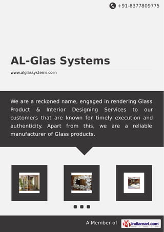 +91-8377809775
A Member of
AL-Glas Systems
www.alglassystems.co.in
We are a reckoned name, engaged in rendering Glass
Product & Interior Designing Services to our
customers that are known for timely execution and
authenticity. Apart from this, we are a reliable
manufacturer of Glass products.
 