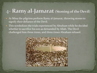 At Mina the pilgrims perform Ramy al-Jamarat, throwing stones to signify their defiance of the Devil.This symbolizes the trials experienced by Abraham while he decided whether to sacrifice his son as demanded by Allah. The Devil challenged him three times, and three times Abraham refused.4- Ramy al-Jamarat(Stoning of the Devil)
