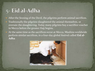After the Stoning of the Devil, the pilgrims perform animal sacrifices.Traditionally the pilgrims slaughtered the animal themselves, or oversaw the slaughtering. Today many pilgrims buy a sacrifice voucher in Mecca before the greater Hajj begins.At the same time as the sacrifices occur at Mecca, Muslims worldwide perform similar sacrifices, in a four-day global festival called Eid al-Adha5- Eid al-Adha