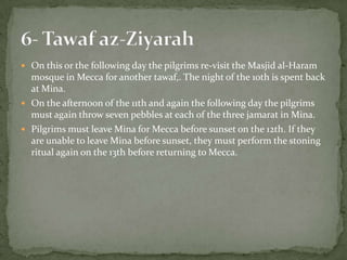 On this or the following day the pilgrims re-visit the Masjid al-Haram mosque in Mecca for another tawaf,. The night of the 10th is spent back at Mina.On the afternoon of the 11th and again the following day the pilgrims must again throw seven pebbles at each of the three jamarat in Mina.Pilgrims must leave Mina for Mecca before sunset on the 12th. If they are unable to leave Mina before sunset, they must perform the stoning ritual again on the 13th before returning to Mecca.6- Tawafaz-Ziyarah