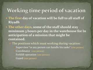 The first day of vacation will be full to all staff of RiyadhThe other days, some of the staff should stay minimum 3 hours per day in the warehouse for In anticipation of a mission that might be contained. The positions which must working during vacation:Supervisor “or any person can handle his tasks” (one person)Coordinator(one person)Forklift operation (one person)Guard (one person)Working time period of vacation