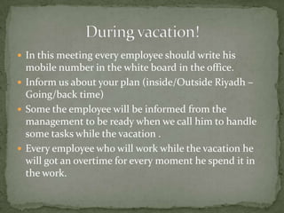 In this meeting every employee should write his mobile number in the white board in the office.Inform us about your plan (inside/Outside Riyadh – Going/back time)Some the employee will be informed from the management to be ready when we call him to handle some tasks while the vacation .Every employee who will work while the vacation he will got an overtime for every moment he spend it in the work.During vacation!