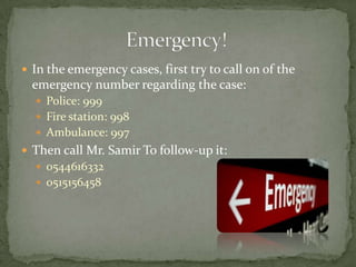 In the emergency cases, first try to call on of the emergency number regarding the case:Police: 999Fire station: 998Ambulance: 997Then call Mr. Samir To follow-up it:05446163320515156458Emergency! 