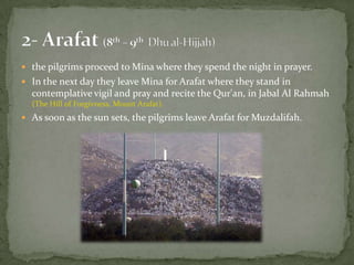 2- Arafat (8th – 9thDhual-Hijjah)the pilgrims proceed to Mina where they spend the night in prayer.In the next day they leave Mina for Arafat where they stand in contemplative vigil and pray and recite the Qur'an, in Jabal Al Rahmah(The Hill of Forgivness, Mount Arafat). As soon as the sun sets, the pilgrims leave Arafat for Muzdalifah.