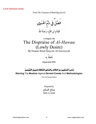 A-PDF MERGER DEMO

From The Treasures of Ibnul Qayyim (1)

A Chapter On

The Dispraise of Al-Hawaa
(Lowly Desire)
By Imaam Ibnul Qayyim Al-Jawziyyah

Appended With

Warning The Muslims Against Deviant Creeds And Methodologies
[The First Revised Edition]

Prepared by
Saleh As-Saleh

info@calgaryislam.com

1

www.calgaryislam.com

 