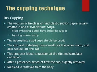 The cupping technique
Dry Cupping
 The vacuum in the glass or hard plastic suction cup is usually
created in one of two different ways.
• either by holding a small flame inside the cups or
• by using vacuum pump
 The appropriate sized cups should be used.
 The skin and underlying tissue swells and becomes warm, and
gets sucked into the cup
 This produces blood congestion at the site and stimulates
circulation
 After a prescribed period of time the cup is gently removed
 No blood is removed from the body
 