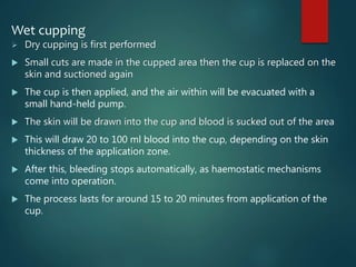 Wet cupping
 Dry cupping is first performed
 Small cuts are made in the cupped area then the cup is replaced on the
skin and suctioned again
 The cup is then applied, and the air within will be evacuated with a
small hand-held pump.
 The skin will be drawn into the cup and blood is sucked out of the area
 This will draw 20 to 100 ml blood into the cup, depending on the skin
thickness of the application zone.
 After this, bleeding stops automatically, as haemostatic mechanisms
come into operation.
 The process lasts for around 15 to 20 minutes from application of the
cup.
 