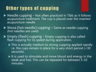Other types of cupping
 Needle cupping - Not often practiced in Tibb as it follows
acupuncture treatment. The cup is placed over the inserted
acupuncture needle
 Moxa (hot needle) cupping – Same as needle cupping
(hot needles are used)
 Empty (flash) cupping - Empty cupping is also called
flash cupping for its speed during application.
 This is actually medium to strong cupping applied rapidly
i.e. the cups remain in place for a very short period (<30
seconds).
 It is used to stimulate and move blood and energy in the
weak and frail. This can be repeated for between 5-10
minutes.
 
