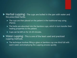  Herbal cupping - The cups are boiled in the pan with water and
the prescribed herbs.
 The cups are then placed on the patient in the traditional way using
(Flame).
 The herbs are absorbed into the bamboo cups, which in turn transfer their
healing properties to the patient.
 Cups can be left on for 10-20 minutes.
 Water cupping - This is one of the least used and practiced
cupping methods.
 The technique involves filling a glass or bamboo cup one-third full with
warm water and employing the cupping process quickly
 