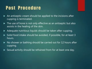 Post Procedure
 An antiseptic cream should be applied to the incisions after
cupping is terminated.
 The use of hone is not only effective as an antiseptic but also
assists in the healing of the skin.
 Adequate nutritious liquids should be taken after cupping.
 Solid food intake should be avoided, if possible, for at least 3
hours.
 No shower or bathing should be carried out for 12 hours after
cupping.
 Sexual activity should be refrained from for at least one day.
 