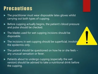 Precautions
 The practitioner must wear disposable latex gloves whilst
carrying out both types of cupping.
 Before cupping actually begins, the patient’s blood pressure
and pulse should be checked.
 The blades used for wet cupping incisions should be
disposable.
 The incisions in wet cupping should be superficial, involving
the epidermis only.
 The patient should be questioned on how he or she feels –
any unusual sensation or fever.
 Patients about to undergo cupping (especially the wet
version) should be advised to take a nutritional drink before
the cupping.
 