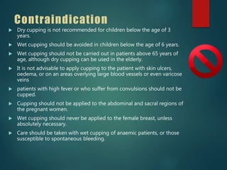 Contraindication
 Dry cupping is not recommended for children below the age of 3
years.
 Wet cupping should be avoided in children below the age of 6 years.
 Wet cupping should not be carried out in patients above 65 years of
age, although dry cupping can be used in the elderly.
 It is not advisable to apply cupping to the patient with skin ulcers,
oedema, or on an areas overlying large blood vessels or even varicose
veins
 patients with high fever or who suffer from convulsions should not be
cupped.
 Cupping should not be applied to the abdominal and sacral regions of
the pregnant women.
 Wet cupping should never be applied to the female breast, unless
absolutely necessary.
 Care should be taken with wet cupping of anaemic patients, or those
susceptible to spontaneous bleeding.
 