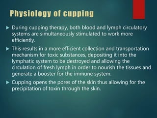 Physiology of cupping
 During cupping therapy, both blood and lymph circulatory
systems are simultaneously stimulated to work more
efficiently.
 This results in a more efficient collection and transportation
mechanism for toxic substances, depositing it into the
lymphatic system to be destroyed and allowing the
circulation of fresh lymph in order to nourish the tissues and
generate a booster for the immune system.
 Cupping opens the pores of the skin thus allowing for the
precipitation of toxin through the skin.
 