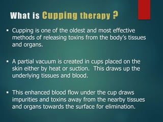 What is Cupping therapy ?
 Cupping is one of the oldest and most effective
methods of releasing toxins from the body’s tissues
and organs.
 A partial vacuum is created in cups placed on the
skin either by heat or suction. This draws up the
underlying tissues and blood.
 This enhanced blood flow under the cup draws
impurities and toxins away from the nearby tissues
and organs towards the surface for elimination.
 