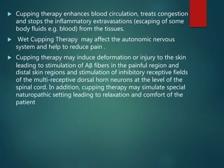  Cupping therapy enhances blood circulation, treats congestion
and stops the inflammatory extravasations (escaping of some
body fluids e.g. blood) from the tissues.
 Wet Cupping Therapy may affect the autonomic nervous
system and help to reduce pain .
 Cupping therapy may induce deformation or injury to the skin
leading to stimulation of Aβ fibers in the painful region and
distal skin regions and stimulation of inhibitory receptive fields
of the multi-receptive dorsal horn neurons at the level of the
spinal cord. In addition, cupping therapy may simulate special
naturopathic setting leading to relaxation and comfort of the
patient
 