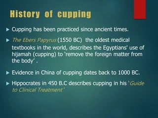 History of cupping
 Cupping has been practiced since ancient times.
 The Ebers Papyrus (1550 BC) the oldest medical
textbooks in the world, describes the Egyptians' use of
hijamah (cupping) to ‘remove the foreign matter from
the body’ .
 Evidence in China of cupping dates back to 1000 BC.
 Hippocrates in 450 B.C describes cupping in his ‘Guide
to Clinical Treatment ’
 