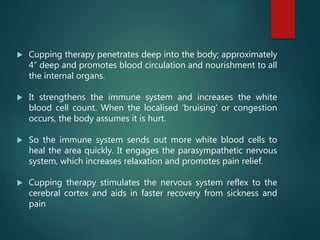  Cupping therapy penetrates deep into the body; approximately
4” deep and promotes blood circulation and nourishment to all
the internal organs.
 It strengthens the immune system and increases the white
blood cell count. When the localised ‘bruising’ or congestion
occurs, the body assumes it is hurt.
 So the immune system sends out more white blood cells to
heal the area quickly. It engages the parasympathetic nervous
system, which increases relaxation and promotes pain relief.
 Cupping therapy stimulates the nervous system reflex to the
cerebral cortex and aids in faster recovery from sickness and
pain
 