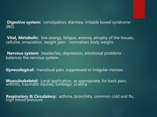 Digestive system: constipation, diarrhea, irritable bowel syndrome
(IBS)
Vital, Metabolic: low energy, fatigue, anemia, atrophy of the tissues,
cellulite, emaciation, weight gain - normalizes body weight.
Nervous system: headaches, depression, emotional problems -
balances the nervous system.
Gynecological: menstrual pain, suppressed or irregular menses
Musculoskeletal: Local application, as appropriate, for back pain,
arthritis, traumatic injuries, lumbago, sciatica.
Respiratory & Circulatory: asthma, bronchitis, common cold and flu,
high blood pressure.
 