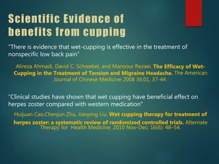 Scientific Evidence of
benefits from cupping
“There is evidence that wet-cupping is effective in the treatment of
nonspecific low back pain”
Alireza Ahmadi, David C. Schwebel, and Mansour Rezaei. The Efficacy of Wet-
Cupping in the Treatment of Tension and Migraine Headache. The American
Journal of Chinese Medicine 2008 36:01, 37-44
“Clinical studies have shown that wet cupping have beneficial effect on
herpes zoster compared with western medication”
Huijuan Cao,Chenjun Zhu, Jianping Liu. Wet cupping therapy for treatment of
herpes zoster: a systematic review of randomized controlled trials. Alternate
Therapy for Health Medicine. 2010 Nov-Dec; 16(6): 48–54.
 