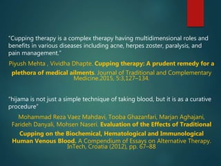 “Cupping therapy is a complex therapy having multidimensional roles and
benefits in various diseases including acne, herpes zoster, paralysis, and
pain management.”
Piyush Mehta , Vividha Dhapte. Cupping therapy: A prudent remedy for a
plethora of medical ailments. Journal of Traditional and Complementary
Medicine.2015, 5:3,127–134.
“hijama is not just a simple technique of taking blood, but it is as a curative
procedure”
Mohammad Reza Vaez Mahdavi, Tooba Ghazanfari, Marjan Aghajani,
Farideh Danyali, Mohsen Naseri. Evaluation of the Effects of Traditional
Cupping on the Biochemical, Hematological and Immunological
Human Venous Blood. A Compendium of Essays on Alternative Therapy.
InTech, Croatia (2012), pp. 67–88
 