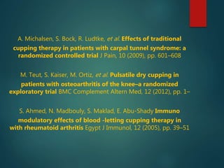 A. Michalsen, S. Bock, R. Ludtke, et al. Effects of traditional
cupping therapy in patients with carpal tunnel syndrome: a
randomized controlled trial J Pain, 10 (2009), pp. 601–608
M. Teut, S. Kaiser, M. Ortiz, et al. Pulsatile dry cupping in
patients with osteoarthritis of the knee–a randomized
exploratory trial BMC Complement Altern Med, 12 (2012), pp. 1–
S. Ahmed, N. Madbouly, S. Maklad, E. Abu-Shady Immuno
modulatory effects of blood -letting cupping therapy in
with rheumatoid arthritis Egypt J Immunol, 12 (2005), pp. 39–51
 