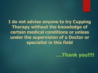 I do not advise anyone to try Cupping
Therapy without the knowledge of
certain medical conditions or unless
under the supervision of a Doctor or
specialist in this field
….Thank you!!!!
 